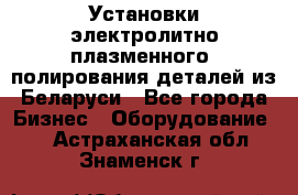 Установки электролитно-плазменного  полирования деталей из Беларуси - Все города Бизнес » Оборудование   . Астраханская обл.,Знаменск г.